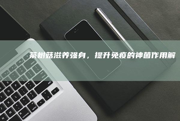 茶树菇：滋养强身，提升免疫的神菌作用解析